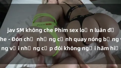 jav SM không che Phim sex loạn luân đầy kích thích không che - Đón chờ những cảnh quay nóng bỏng với những cặp đôi không ngại hãm hiếp gia đình trong lòng