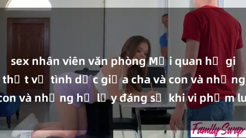 sex nhân viên văn phòng Mối quan hệ giữa cha và con: Sự thật về tình dục giữa cha và con và những hệ lụy đáng sợ khi vi phạm luật pháp.