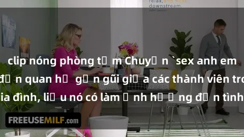 clip nóng phòng tắm Chuyện `sex anh em ruột` - Đề cập đến quan hệ gần gũi giữa các thành viên trong gia đình, liệu nó có làm ảnh hưởng đến tình cảm gia đình hay không?