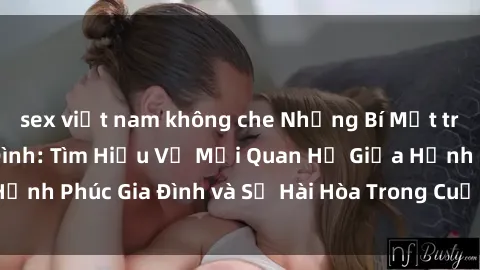 sex việt nam không che Những Bí Mật trong Tình Dục Gia Đình: Tìm Hiểu Về Mối Quan Hệ Giữa Hạnh Phúc Gia Đình và Sự Hài Hòa Trong Cuộc Sống Tình Dục
