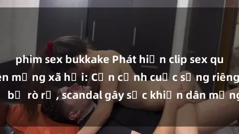 phim sex bukkake Phát hiện clip sex quay lén hot nhất trên mạng xã hội: Cận cảnh cuộc sống riêng tư bị rò rỉ, scandal gây sốc khiến dân mạng không khỏi bàng hoàng