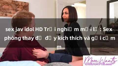 sex jav idol HD Trải nghiệm mới lạ: Sex phòng thay đồ đầy kích thích và gợi cảm