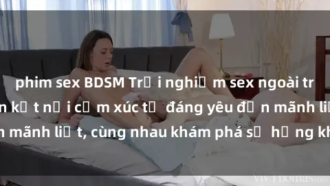phim sex BDSM Trải nghiệm sex ngoài trời: Khi thiên nhiên kết nối cảm xúc từ đáng yêu đến mãnh liệt, cùng nhau khám phá sự hứng khởi và thú vị.