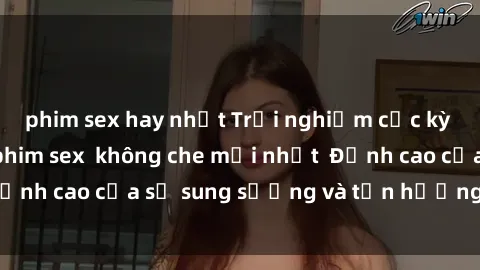phim sex hay nhất Trải nghiệm cực kỳ nóng bỏng trong phim sex  không che mới nhất  Đỉnh cao của sự sung sướng và tận hưởng chân thật