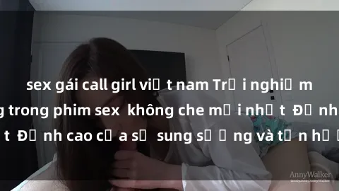 sex gái call girl việt nam Trải nghiệm cực kỳ nóng bỏng trong phim sex  không che mới nhất  Đỉnh cao của sự sung sướng và tận hưởng chân thật