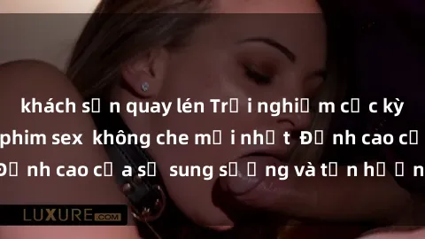 khách sạn quay lén Trải nghiệm cực kỳ nóng bỏng trong phim sex  không che mới nhất  Đỉnh cao của sự sung sướng và tận hưởng chân thật