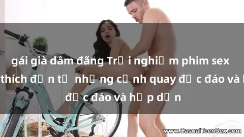 gái già dâm đãng Trải nghiệm phim sex : Sự kích thích đến từ những cảnh quay độc đáo và hấp dẫn