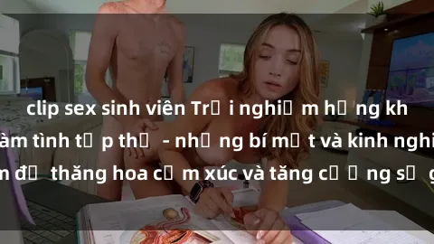 clip sex sinh viên Trải nghiệm hứng khởi cùng với việc làm tình tập thể - những bí mật và kinh nghiệm để thăng hoa cảm xúc và tăng cường sự gắn kết trong mối quan hệ