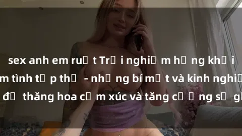 sex anh em ruột Trải nghiệm hứng khởi cùng với việc làm tình tập thể - những bí mật và kinh nghiệm để thăng hoa cảm xúc và tăng cường sự gắn kết trong mối quan hệ