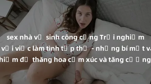 sex nhà vệ sinh công cộng Trải nghiệm hứng khởi cùng với việc làm tình tập thể - những bí mật và kinh nghiệm để thăng hoa cảm xúc và tăng cường sự gắn kết trong mối quan hệ