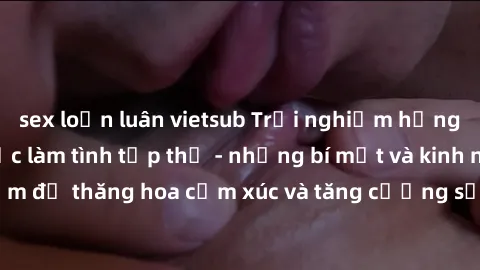 sex loạn luân vietsub Trải nghiệm hứng khởi cùng với việc làm tình tập thể - những bí mật và kinh nghiệm để thăng hoa cảm xúc và tăng cường sự gắn kết trong mối quan hệ
