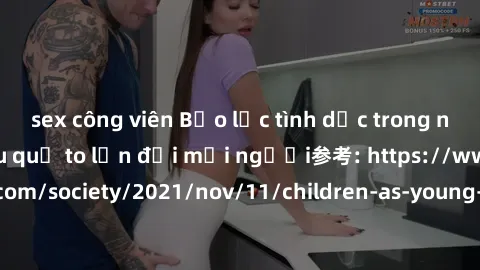 sex công viên Bạo lực tình dục trong nhóm: nguy cơ và hậu quả to lớn đối mọi người参考: https://www.theguardian.com/society/2021/nov/11/children-as-young-as-four-are-being-sexually-abused-by-groups-in-u