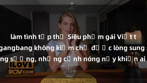 làm tình tập thể Siêu phẩm gái Việt tham gia trong buổi gangbang không kiềm chế được lòng sung sướng, những cảnh nóng nảy khiến ai cũng phải mãn nhãn