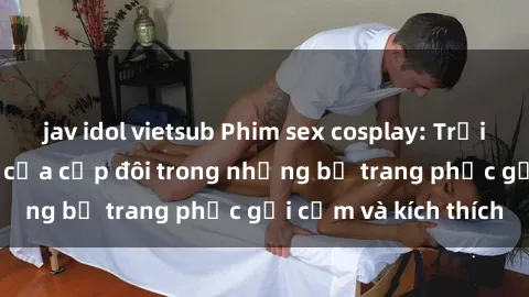 jav idol vietsub Phim sex cosplay: Trải nghiệm tuyệt vời của cặp đôi trong những bộ trang phục gợi cảm và kích thích