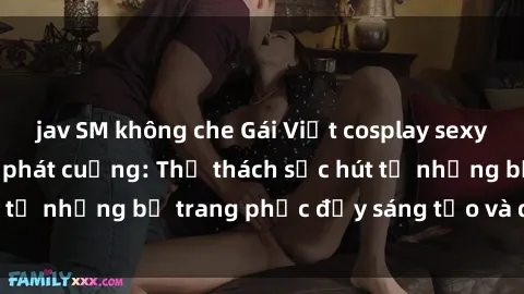 jav SM không che Gái Việt cosplay sexy khiến fan hâm mộ phát cuồng: Thử thách sức hút từ những bộ trang phục đầy sáng tạo và quyến rũ!