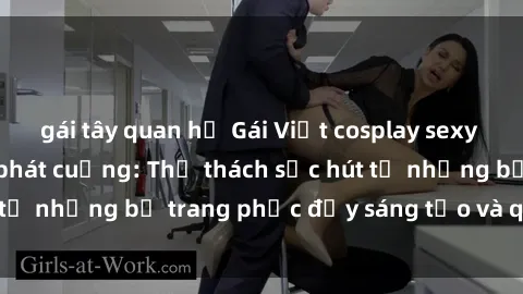 gái tây quan hệ Gái Việt cosplay sexy khiến fan hâm mộ phát cuồng: Thử thách sức hút từ những bộ trang phục đầy sáng tạo và quyến rũ!