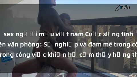 sex người mẫu việt nam Cuộc sống tình dục của nhân viên văn phòng: Sự nghiệp và đam mê trong công việc khiến họ cảm thấy hứng thú với tình dục?