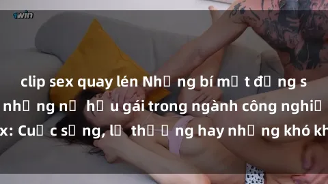 clip sex quay lén Những bí mật đằng sau cuộc sống của những nữ hầu gái trong ngành công nghiệp sex: Cuộc sống, lẽ thường hay những khó khăn mà họ phải đối mặt.