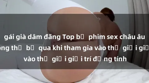 gái già dâm đãng Top bộ phim sex châu âu nổi tiếng không thể bỏ qua khi tham gia vào thế giới giải trí đồng tính