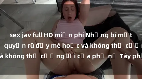 sex jav full HD miễn phí Những bí mật về sex gái Tây: Sự quyến rũ đầy mê hoặc và không thể cưỡng lại của phụ nữ Tây phương