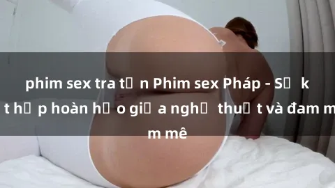 phim sex tra tấn Phim sex Pháp - Sự kết hợp hoàn hảo giữa nghệ thuật và đam mê