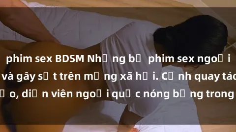 phim sex BDSM Những bộ phim sex ngoại quốc nổi tiếng và gây sốt trên mạng xã hội. Cảnh quay táo bạo, diễn viên ngoại quốc nóng bỏng trong các tác phẩm đỉnh cao.