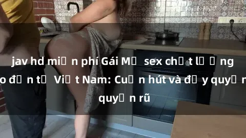 jav hd miễn phí Gái Mỹ sex chất lượng cao đến từ Việt Nam: Cuốn hút và đầy quyến rũ