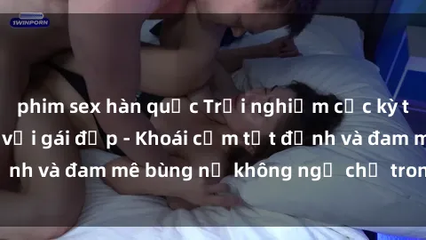 phim sex hàn quốc Trải nghiệm cực kỳ thú vị khi làm tình với gái đẹp - Khoái cảm tột đỉnh và đam mê bùng nổ không ngờ chỉ trong một đêm!