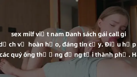 sex milf việt nam Danh sách gái call girl vip chất lượng, dịch vụ hoàn hảo, đáng tin cậy. Điều hấp dẫn cho các quý ông thượng đẳng tại thành phố. Hãy nhấc máy và đặt lịch ngay!