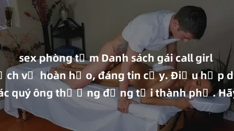 sex phòng tắm Danh sách gái call girl vip chất lượng, dịch vụ hoàn hảo, đáng tin cậy. Điều hấp dẫn cho các quý ông thượng đẳng tại thành phố. Hãy nhấc máy và đặt lịch ngay!