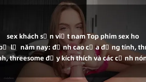 sex khách sạn việt nam Top phim sex hot nhất không thể bỏ lỡ năm nay: đỉnh cao của đồng tính, threesome đầy kích thích và các cảnh nóng đang gây sốt!