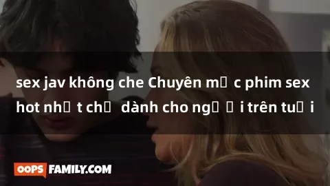 sex jav không che Chuyên mục phim sex hot nhất chỉ dành cho người trên tuổi