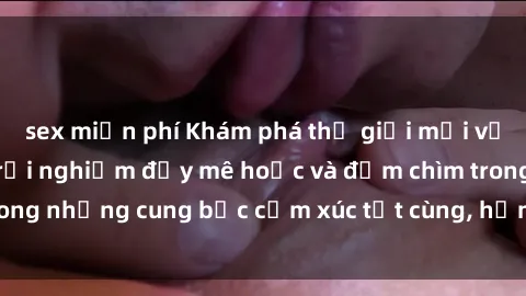 sex miễn phí Khám phá thế giới mới với sex người lớn: trải nghiệm đầy mê hoặc và đắm chìm trong những cung bậc cảm xúc tột cùng, hứng khởi và cuốn hút.