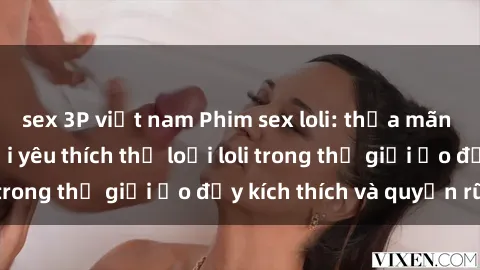 sex 3P việt nam Phim sex loli: thỏa mãn đam mê của người yêu thích thể loại loli trong thế giới ảo đầy kích thích và quyến rũ.