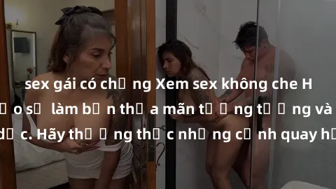 sex gái có chồng Xem sex không che HD miễn phí đảm bảo sẽ làm bạn thỏa mãn tưởng tượng và nhu cầu tình dục. Hãy thưởng thức những cảnh quay hấp dẫn và mãnh liệt ngay bây giờ!