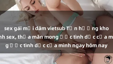 sex gái mại dâm vietsub Tận hưởng khoái cảm với gái xinh sex, thỏa mãn mong ước tình dục của mình ngay hôm nay