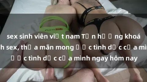 sex sinh viên việt nam Tận hưởng khoái cảm với gái xinh sex, thỏa mãn mong ước tình dục của mình ngay hôm nay