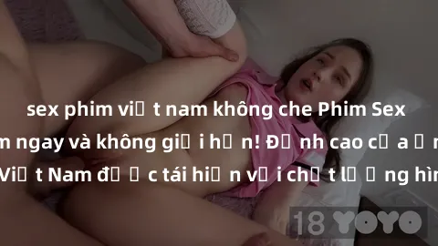 sex phim việt nam không che Phim Sex Việt Nam HD - Xem ngay và không giới hạn! Đỉnh cao của ẩm thực tình dục Việt Nam được tái hiện với chất lượng hình ảnh sắc nét. Hãy thưởng thức ngay!