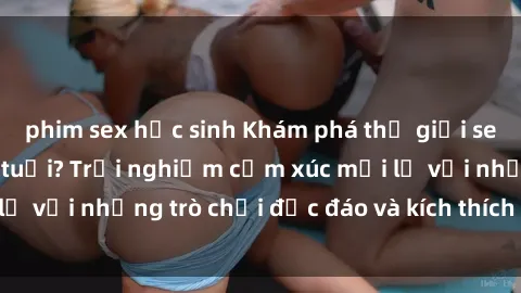 phim sex học sinh Khám phá thế giới sex trực tuyến: Hơn tuổi? Trải nghiệm cảm xúc mới lạ với những trò chơi độc đáo và kích thích người lớn
