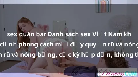 sex quán bar Danh sách sex Việt Nam không che - Ảnh toàn cảnh phong cách mới đầy quyến rũ và nóng bỏng, cực kỳ hấp dẫn, không thể bỏ qua!