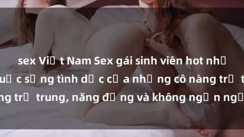 sex Việt Nam Sex gái sinh viên hot nhất: Cùng khám phá cuộc sống tình dục của những cô nàng trẻ trung, năng động và không ngần ngại thử nghiệm!