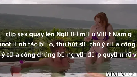 clip sex quay lén Người mẫu Việt Nam gây sốt với loạt shoot ảnh táo bạo, thu hút sự chú ý của công chúng bằng vẻ đẹp quyến rũ và gợi cảm.
