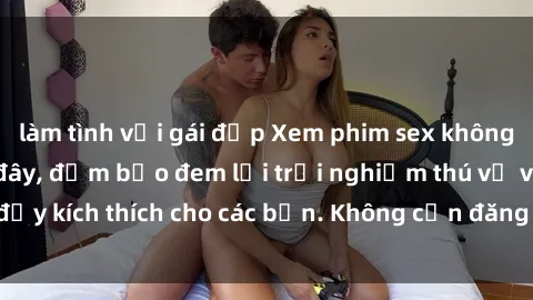 làm tình với gái đẹp Xem phim sex không che miễn phí tại đây, đảm bảo đem lại trải nghiệm thú vị và đầy kích thích cho các bạn. Không cần đăng ký, hoàn toàn miễn phí.