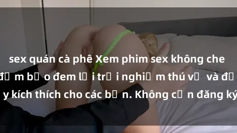 sex quán cà phê Xem phim sex không che miễn phí tại đây, đảm bảo đem lại trải nghiệm thú vị và đầy kích thích cho các bạn. Không cần đăng ký, hoàn toàn miễn phí.