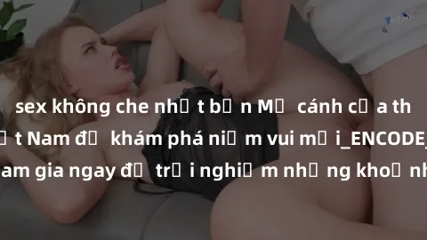 sex không che nhật bản Mở cánh cửa thế giới sex MILF Việt Nam để khám phá niềm vui mới_ENCODE_. Hãy tham gia ngay để trải nghiệm những khoảnh khắc đầy kích thích và đam mê.