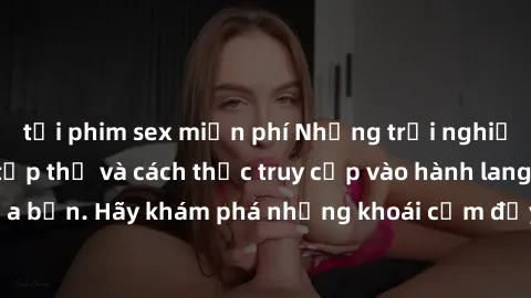 tải phim sex miễn phí Những trải nghiệm mới lạ với sex tập thể và cách thức truy cập vào hành lang đam mê của bạn. Hãy khám phá những khoái cảm đầy kích thích với tập thể hấp dẫn!