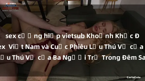 sex cưỡng hiếp vietsub Khoảnh Khắc Đầy Kịch Tính: Sex  Việt Nam và Cuộc Phiêu Lưu Thú Vị của Ba Người Trẻ Trong Đêm Say Đắm