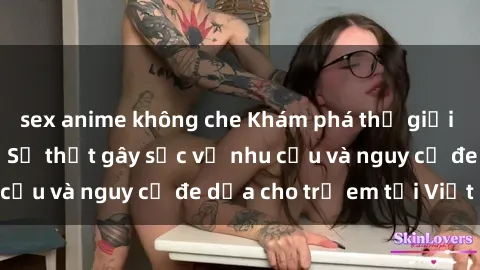 sex anime không che Khám phá thế giới sex loli Việt Nam: Sự thật gây sốc về nhu cầu và nguy cơ đe dọa cho trẻ em tại Việt Nam