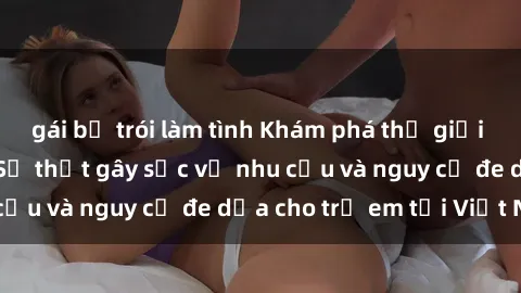gái bị trói làm tình Khám phá thế giới sex loli Việt Nam: Sự thật gây sốc về nhu cầu và nguy cơ đe dọa cho trẻ em tại Việt Nam