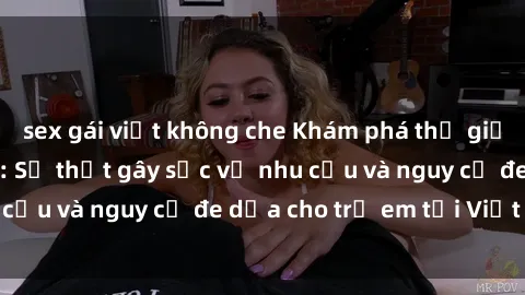 sex gái việt không che Khám phá thế giới sex loli Việt Nam: Sự thật gây sốc về nhu cầu và nguy cơ đe dọa cho trẻ em tại Việt Nam